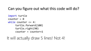 It will actually draw 5 lines! Not 4!
import turtle
counter = 0
while counter <= 4:
turtle.forward(100)
turtle.right(90)
counter = counter+1
Can you figure out what this code will do?
 