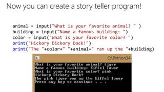 Now you can create a story teller program!
animal = input("What is your favorite animal? " )
building = input("Name a famous building: ")
color = input("What is your favorite color? ")
print("Hickory Dickory Dock!")
print("The "+color+" "+animal+" ran up the "+building)
 