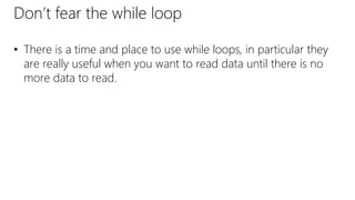 Don’t fear the while loop
• There is a time and place to use while loops, in particular they
are really useful when you want to read data until there is no
more data to read.
 