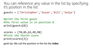 You can reference any value in the list by specifying
it’s position in the list
guests = ['Christopher','Susan','Bill','Satya']
#print the first guest
#the first value is in position 0
print(guests[0])
scores = [78,85,62,49,98]
#Print the fourth score
print(scores[3])
geek tip: We call the position in the list the index
 