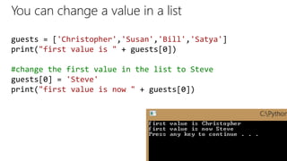 You can change a value in a list
guests = ['Christopher','Susan','Bill','Satya']
print("first value is " + guests[0])
#change the first value in the list to Steve
guests[0] = 'Steve'
print("first value is now " + guests[0])
 