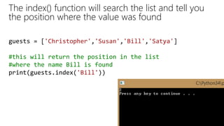The index() function will search the list and tell you
the position where the value was found
guests = ['Christopher','Susan','Bill','Satya']
#this will return the position in the list
#where the name Bill is found
print(guests.index('Bill'))
 