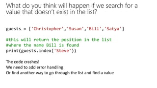 What do you think will happen if we search for a
value that doesn’t exist in the list?
guests = ['Christopher','Susan','Bill','Satya']
#this will return the position in the list
#where the name Bill is found
print(guests.index('Steve'))
The code crashes!
We need to add error handling
Or find another way to go through the list and find a value
 