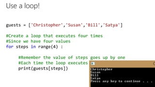 Use a loop!
guests = ['Christopher','Susan','Bill','Satya']
#Create a loop that executes four times
#Since we have four values
for steps in range(4) :
#Remember the value of steps goes up by one
#Each time the loop executes
print(guests[steps])
 