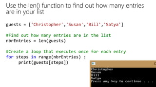 guests = ['Christopher','Susan','Bill','Satya']
#Find out how many entries are in the list
nbrEntries = len(guests)
#Create a loop that executes once for each entry
for steps in range(nbrEntries) :
print(guests[steps])
Use the len() function to find out how many entries
are in your list
 