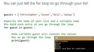 guests = ['Christopher','Susan','Bill','Satya']
#specify the name of your list and a variable name
#to hold each entry as you go through the loop
for guest in guests :
#the variable guest will contain the values
#as we go through the loop
print(guest)
You can just tell the for loop to go through your list!
 