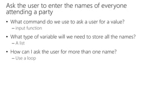 Ask the user to enter the names of everyone
attending a party
• What command do we use to ask a user for a value?
– input function
• What type of variable will we need to store all the names?
– A list
• How can I ask the user for more than one name?
– Use a loop
 