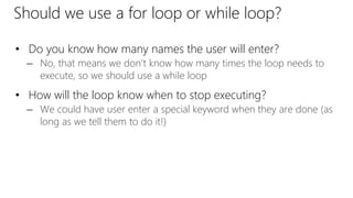 Should we use a for loop or while loop?
• Do you know how many names the user will enter?
– No, that means we don’t know how many times the loop needs to
execute, so we should use a while loop
• How will the loop know when to stop executing?
– We could have user enter a special keyword when they are done (as
long as we tell them to do it!)
 