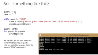 So… something like this?
guests = []
name = " "
while name != "DONE" :
name = input("Enter guest name (enter DONE if no more names) : ")
guests.append(name)
guests.sort()
for guest in guests :
print(guest)
We are close but our code added the
name DONE to our list of guests
How can we tell the program that if the
name is “DONE” not to add it?
 