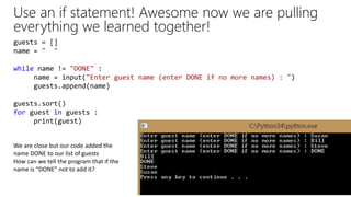 Use an if statement! Awesome now we are pulling
everything we learned together!
guests = []
name = " "
while name != "DONE" :
name = input("Enter guest name (enter DONE if no more names) : ")
guests.append(name)
guests.sort()
for guest in guests :
print(guest)
We are close but our code added the
name DONE to our list of guests
How can we tell the program that if the
name is “DONE” not to add it?
 