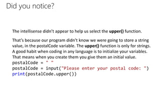 Did you notice?
The intellisense didn’t appear to help us select the upper() function.
That’s because our program didn’t know we were going to store a string
value, in the postalCode variable. The upper() function is only for strings.
A good habit when coding in any language is to initialize your variables.
That means when you create them you give them an initial value.
postalCode = " "
postalCode = input("Please enter your postal code: ")
print(postalCode.upper())
 