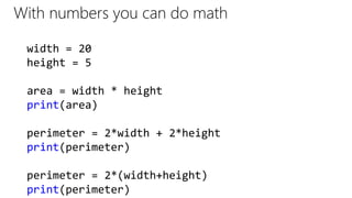 With numbers you can do math
width = 20
height = 5
area = width * height
print(area)
perimeter = 2*width + 2*height
print(perimeter)
perimeter = 2*(width+height)
print(perimeter)
 