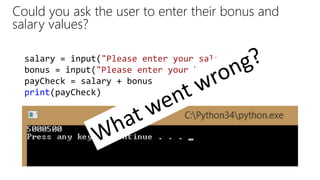 Could you ask the user to enter their bonus and
salary values?
salary = input("Please enter your salary: ")
bonus = input("Please enter your bonus: ")
payCheck = salary + bonus
print(payCheck)
 