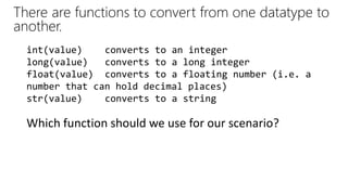 There are functions to convert from one datatype to
another.
Which function should we use for our scenario?
int(value) converts to an integer
long(value) converts to a long integer
float(value) converts to a floating number (i.e. a
number that can hold decimal places)
str(value) converts to a string
 