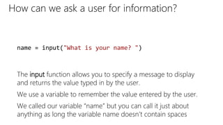 How can we ask a user for information?
The input function allows you to specify a message to display
and returns the value typed in by the user.
We use a variable to remember the value entered by the user.
We called our variable “name” but you can call it just about
anything as long the variable name doesn’t contain spaces
name = input("What is your name? ")
 