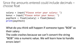 Since the amounts entered could include decimals –
choose float
What do you think will happen if someone types “BOB” as
their salary
salary = input("Please enter your salary: ")
bonus = input("Please enter your bonus: ")
payCheck = float(salary) + float(bonus)
print(payCheck)
The code crashes because we can’t convert the string
“BOB” into a numeric value. We will learn how to handle
errors later!
 