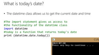 What is today’s date?
• The datetime class allows us to get the current date and time
#The import statement gives us access to
#the functionality of the datetime class
import datetime
#today is a function that returns today's date
print (datetime.date.today())
 