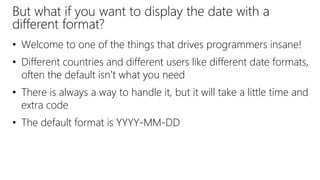 But what if you want to display the date with a
different format?
• Welcome to one of the things that drives programmers insane!
• Different countries and different users like different date formats,
often the default isn’t what you need
• There is always a way to handle it, but it will take a little time and
extra code
• The default format is YYYY-MM-DD
 