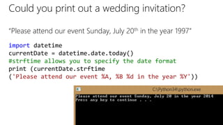 Could you print out a wedding invitation?
“Please attend our event Sunday, July 20th in the year 1997”
import datetime
currentDate = datetime.date.today()
#strftime allows you to specify the date format
print (currentDate.strftime
('Please attend our event %A, %B %d in the year %Y'))
 
