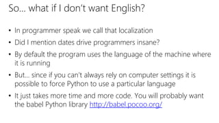 So… what if I don’t want English?
• In programmer speak we call that localization
• Did I mention dates drive programmers insane?
• By default the program uses the language of the machine where
it is running
• But… since if you can’t always rely on computer settings it is
possible to force Python to use a particular language
• It just takes more time and more code. You will probably want
the babel Python library http://babel.pocoo.org/
 