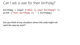 Can I ask a user for their birthday?
birthday = input ("What is your birthday? ")
print ("Your birthday is " + birthday)
Can you think of any situations where this code might not
work the way we want?
 