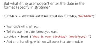 But what if the user doesn’t enter the date in the
format I specify in strptime?
• Your code will crash so…
• Tell the user the date format you want
birthday = input ("What is your birthday? (mm/dd/yyyy) ")
• Add error handling, which we will cover in a later module
birthdate = datetime.datetime.strptime(birthday,"%m/%d/%Y")
 