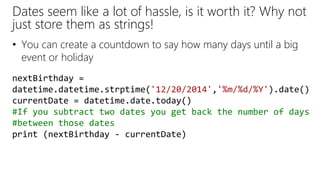 Dates seem like a lot of hassle, is it worth it? Why not
just store them as strings!
• You can create a countdown to say how many days until a big
event or holiday
nextBirthday =
datetime.datetime.strptime('12/20/2014','%m/%d/%Y').date()
currentDate = datetime.date.today()
#If you subtract two dates you get back the number of days
#between those dates
print (nextBirthday - currentDate)
 