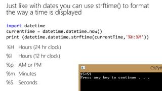 Just like with dates you can use strftime() to format
the way a time is displayed
%H Hours (24 hr clock)
%I Hours (12 hr clock)
%p AM or PM
%m Minutes
%S Seconds
import datetime
currentTime = datetime.datetime.now()
print (datetime.datetime.strftime(currentTime,'%H:%M'))
 