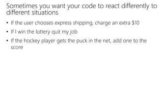 Sometimes you want your code to react differently to
different situations
• If the user chooses express shipping, charge an extra $10
• If I win the lottery quit my job
• If the hockey player gets the puck in the net, add one to the
score
 