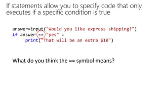 answer=input("Would you like express shipping?")
if answer == "yes" :
print("That will be an extra $10")
If statements allow you to specify code that only
executes if a specific condition is true
What do you think the == symbol means?
 