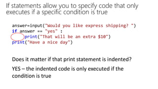 answer=input("Would you like express shipping? ")
if answer == "yes" :
print("That will be an extra $10")
print("Have a nice day")
If statements allow you to specify code that only
executes if a specific condition is true
Does it matter if that print statement is indented?
YES – the indented code is only executed if the
condition is true
 