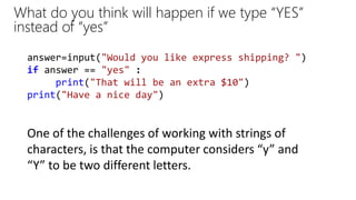 answer=input("Would you like express shipping? ")
if answer == "yes" :
print("That will be an extra $10")
print("Have a nice day")
What do you think will happen if we type “YES”
instead of “yes”
One of the challenges of working with strings of
characters, is that the computer considers “y” and
“Y” to be two different letters.
 
