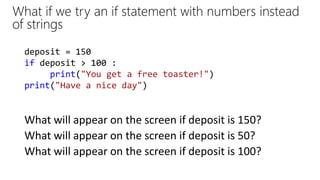 What if we try an if statement with numbers instead
of strings
What will appear on the screen if deposit is 150?
deposit = 150
if deposit > 100 :
print("You get a free toaster!")
print("Have a nice day")
What will appear on the screen if deposit is 50?
What will appear on the screen if deposit is 100?
 