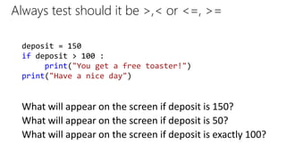 Always test should it be >,< or <=, >=
What will appear on the screen if deposit is 150?
deposit = 150
if deposit > 100 :
print("You get a free toaster!")
print("Have a nice day")
What will appear on the screen if deposit is 50?
What will appear on the screen if deposit is exactly 100?
 