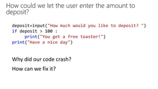 How could we let the user enter the amount to
deposit?
Why did our code crash?
deposit=input("How much would you like to deposit? ")
if deposit > 100 :
print("You get a free toaster!")
print("Have a nice day")
How can we fix it?
 