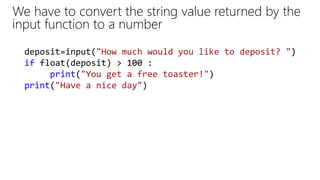 We have to convert the string value returned by the
input function to a number
deposit=input("How much would you like to deposit? ")
if float(deposit) > 100 :
print("You get a free toaster!")
print("Have a nice day")
 