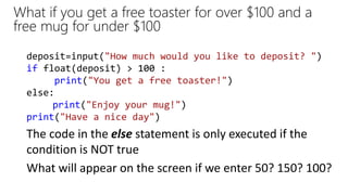 What if you get a free toaster for over $100 and a
free mug for under $100
deposit=input("How much would you like to deposit? ")
if float(deposit) > 100 :
print("You get a free toaster!")
else:
print("Enjoy your mug!")
print("Have a nice day")
What will appear on the screen if we enter 50? 150? 100?
The code in the else statement is only executed if the
condition is NOT true
 