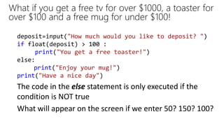 What if you get a free tv for over $1000, a toaster for
over $100 and a free mug for under $100!
deposit=input("How much would you like to deposit? ")
if float(deposit) > 100 :
print("You get a free toaster!")
else:
print("Enjoy your mug!")
print("Have a nice day")
What will appear on the screen if we enter 50? 150? 100?
The code in the else statement is only executed if the
condition is NOT true
 