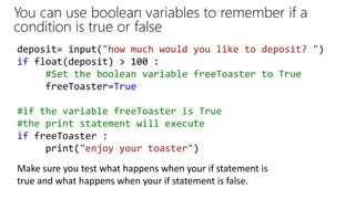 You can use boolean variables to remember if a
condition is true or false
deposit= input("how much would you like to deposit? ")
if float(deposit) > 100 :
#Set the boolean variable freeToaster to True
freeToaster=True
#if the variable freeToaster is True
#the print statement will execute
if freeToaster :
print("enjoy your toaster")
Make sure you test what happens when your if statement is
true and what happens when your if statement is false.
 