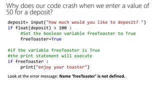 Why does our code crash when we enter a value of
50 for a deposit?
deposit= input("how much would you like to deposit? ")
if float(deposit) > 100 :
#Set the boolean variable freeToaster to True
freeToaster=True
#if the variable freeToaster is True
#the print statement will execute
if freeToaster :
print("enjoy your toaster")
Look at the error message: Name ‘freeToaster’ is not defined.
 