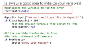 It’s always a good idea to initialize your variables!
#Initialize the variable to fix the error
freeToaster=False
deposit= input("how much would you like to deposit? ")
if float(deposit) > 100 :
#Set the boolean variable freeToaster to True
freeToaster=True
#if the variable freeToaster is True
#the print statement will execute
if freeToaster :
print("enjoy your toaster")
 
