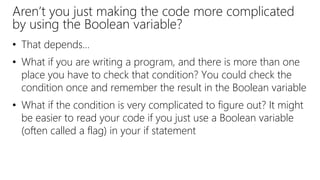 Aren’t you just making the code more complicated
by using the Boolean variable?
• That depends…
• What if you are writing a program, and there is more than one
place you have to check that condition? You could check the
condition once and remember the result in the Boolean variable
• What if the condition is very complicated to figure out? It might
be easier to read your code if you just use a Boolean variable
(often called a flag) in your if statement
 