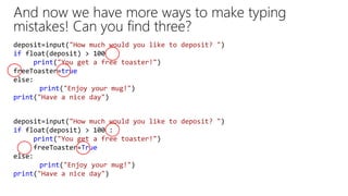 And now we have more ways to make typing
mistakes! Can you find three?
deposit=input("How much would you like to deposit? ")
if float(deposit) > 100
print("You get a free toaster!")
freeToaster=true
else:
print("Enjoy your mug!")
print("Have a nice day")
deposit=input("How much would you like to deposit? ")
if float(deposit) > 100 :
print("You get a free toaster!")
freeToaster=True
else:
print("Enjoy your mug!")
print("Have a nice day")
 