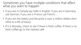 Sometimes you have multiple conditions that affect
what you want to happen
• If you are in Canada say hello in English, if you are in Germany
use German, if you are in France use French, …
• If you win the lottery and the prize is over a million dollars then
retire to a life of luxury
• If it is Monday, check to see if there is fresh coffee. If there is no
fresh coffee go to the nearest café
 