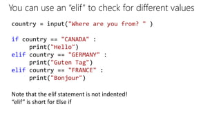 You can use an “elif” to check for different values
country = input("Where are you from? " )
if country == "CANADA" :
print("Hello")
elif country == "GERMANY" :
print("Guten Tag")
elif country == "FRANCE" :
print("Bonjour")
Note that the elif statement is not indented!
“elif” is short for Else if
 