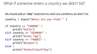 What if someone enters a country we didn’t list?
country = input("Where are you from? " )
if country == "CANADA" :
print("Hello")
elif country == "GERMANY" :
print("Guten Tag")
elif country == "FRANCE" :
print("Bonjour")
else :
print("Aloha/Ciao/G’Day")
We should add an “else” statement to catch any conditions we didn’t list
 