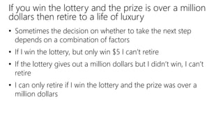 If you win the lottery and the prize is over a million
dollars then retire to a life of luxury
• Sometimes the decision on whether to take the next step
depends on a combination of factors
• If I win the lottery, but only win $5 I can’t retire
• If the lottery gives out a million dollars but I didn’t win, I can’t
retire
• I can only retire if I win the lottery and the prize was over a
million dollars
 