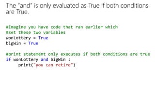 The “and” is only evaluated as True if both conditions
are True.
#Imagine you have code that ran earlier which
#set these two variables
wonLottery = True
bigWin = True
#print statement only executes if both conditions are true
if wonLottery and bigWin :
print("you can retire")
 