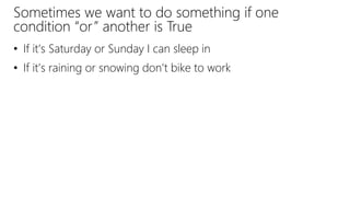 Sometimes we want to do something if one
condition “or” another is True
• If it’s Saturday or Sunday I can sleep in
• If it’s raining or snowing don’t bike to work
 