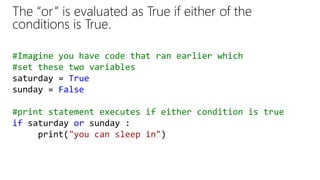 The “or” is evaluated as True if either of the
conditions is True.
#Imagine you have code that ran earlier which
#set these two variables
saturday = True
sunday = False
#print statement executes if either condition is true
if saturday or sunday :
print("you can sleep in")
 
